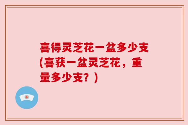 喜得灵芝花一盆多少支(喜获一盆灵芝花,重量多少支?) 喜得灵芝花一盆多少支(喜获一盆灵芝花,重量多少支?)