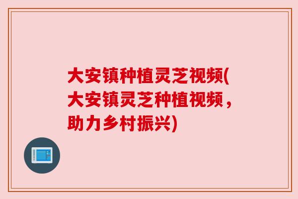 大安镇种植灵芝视频(大安镇灵芝种植视频，助力乡村振兴)