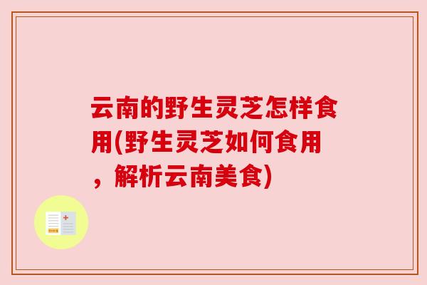 云南的野生灵芝怎样食用(野生灵芝如何食用,解析云南美食) 云南的野生灵芝怎样食用(野生灵芝如何食用,解析云南美食)