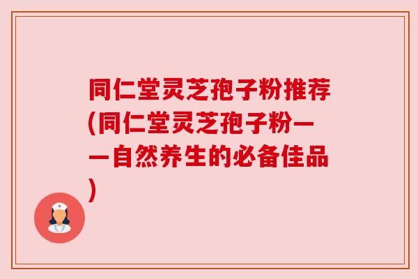 同仁堂灵芝孢子粉推荐(同仁堂灵芝孢子粉——自然养生的必备佳品)