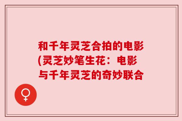 和千年灵芝合拍的电影(灵芝妙笔生花:电影与千年灵芝的奇妙联合 和千年灵芝合拍的电影(灵芝妙笔生花:电影与千年灵芝的奇妙联合