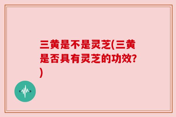 三黄是不是灵芝(三黄是否具有灵芝的功效?) 三黄是不是灵芝(三黄是否具有灵芝的功效?)