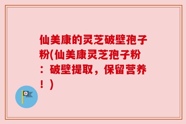 仙美康的灵芝破壁孢子粉(仙美康灵芝孢子粉：破壁提取，保留营养！)