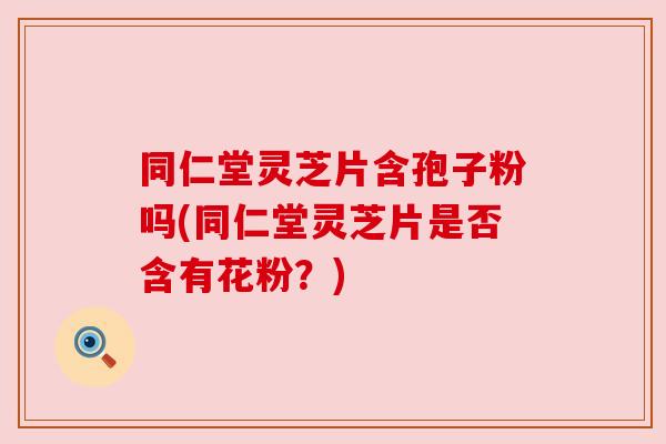 同仁堂灵芝片含孢子粉吗(同仁堂灵芝片是否含有花粉?) 同仁堂灵芝片含孢子粉吗(同仁堂灵芝片是否含有花粉?)