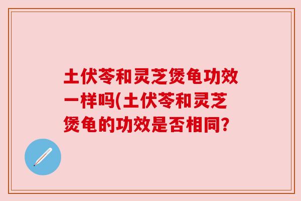 土伏苓和灵芝煲龟功效一样吗(土伏苓和灵芝煲龟的功效是否相同? 土伏苓和灵芝煲龟功效一样吗(土伏苓和灵芝煲龟的功效是否相同?
