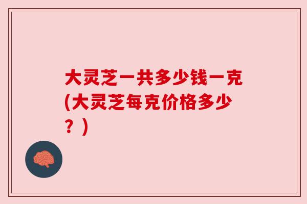 大灵芝一共多少钱一克(大灵芝每克价格多少？)