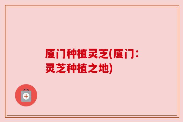 厦门种植灵芝(厦门：灵芝种植之地)