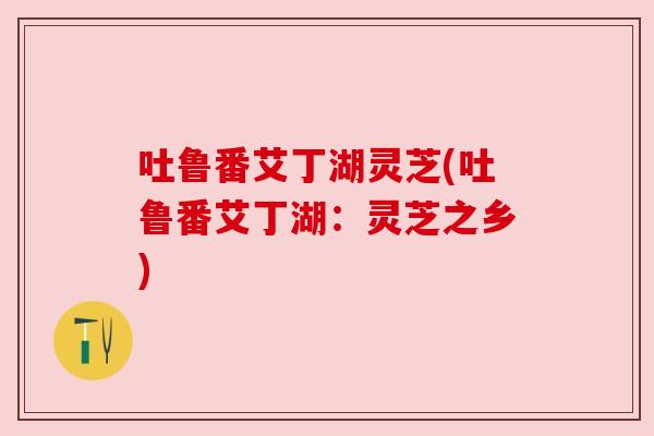 吐鲁番艾丁湖灵芝(吐鲁番艾丁湖:灵芝之乡) 吐鲁番艾丁湖灵芝(吐鲁番艾丁湖:灵芝之乡)