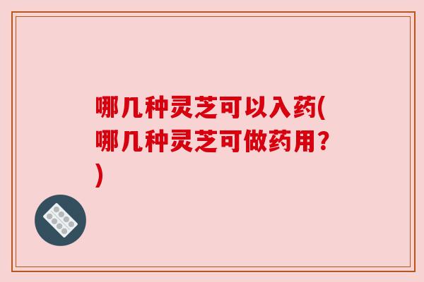 哪几种灵芝可以入药(哪几种灵芝可做药用?) 哪几种灵芝可以入药(哪几种灵芝可做药用?)