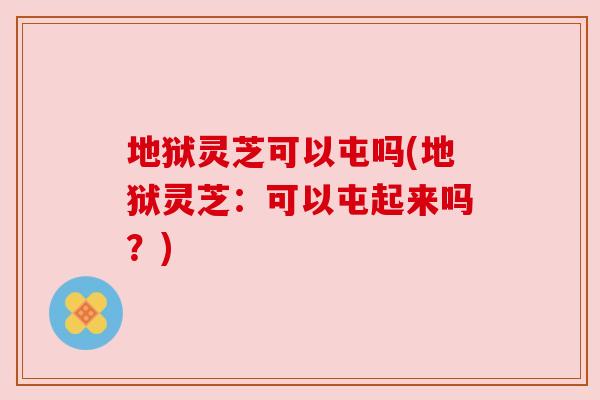 地狱灵芝可以屯吗(地狱灵芝:可以屯起来吗?) 地狱灵芝可以屯吗(地狱灵芝:可以屯起来吗?)