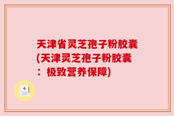 天津省灵芝孢子粉胶囊(天津灵芝孢子粉胶囊:极致营养保障) 天津省灵芝孢子粉胶囊(天津灵芝孢子粉胶囊:极致营养保障)