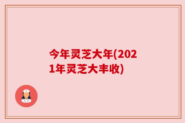 今年灵芝大年(2021年灵芝大丰收) 今年灵芝大年(2021年灵芝大丰收)