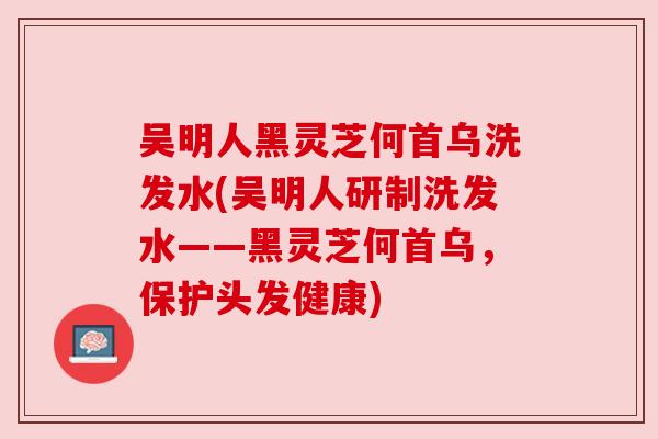 吴明人黑灵芝何首乌洗发水(吴明人研制洗发水——黑灵芝何首乌,保护头发健康) 吴明人黑灵芝何首乌洗发水(吴明人研制洗发水——黑灵芝何首乌,保护头发健康)