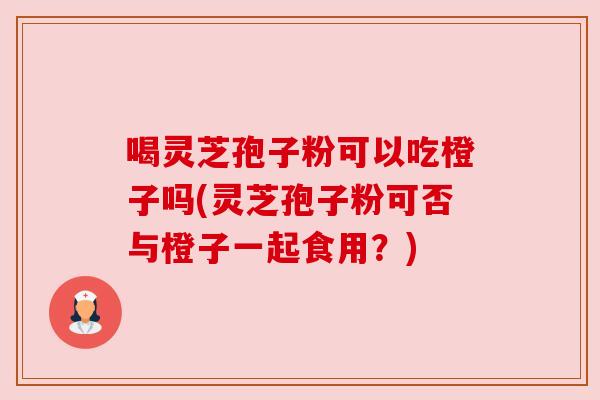 喝灵芝孢子粉可以吃橙子吗(灵芝孢子粉可否与橙子一起食用？)