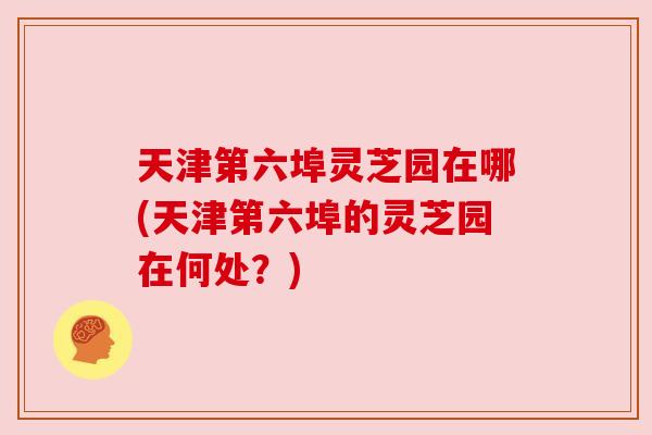 天津第六埠灵芝园在哪(天津第六埠的灵芝园在何处？)