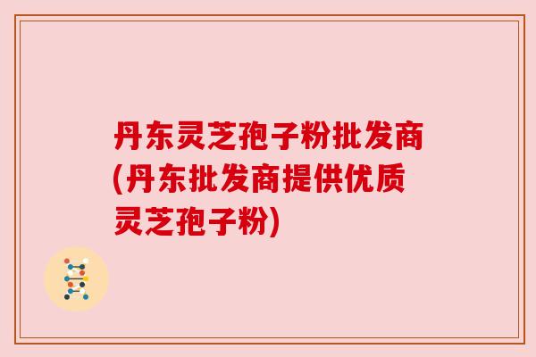 丹东灵芝孢子粉批发商(丹东批发商提供优质灵芝孢子粉) 丹东灵芝孢子粉批发商(丹东批发商提供优质灵芝孢子粉)