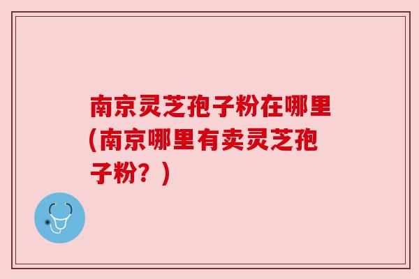 南京灵芝孢子粉在哪里(南京哪里有卖灵芝孢子粉?) 南京灵芝孢子粉在哪里(南京哪里有卖灵芝孢子粉?)