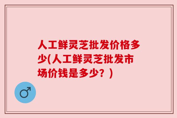 人工鲜灵芝批发价格多少(人工鲜灵芝批发市场价钱是多少?) 人工鲜灵芝批发价格多少(人工鲜灵芝批发市场价钱是多少?)