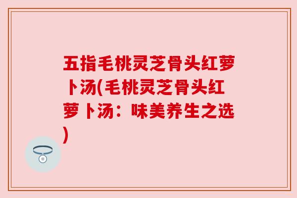 五指毛桃灵芝骨头红萝卜汤(毛桃灵芝骨头红萝卜汤:味美养生之选) 五指毛桃灵芝骨头红萝卜汤(毛桃灵芝骨头红萝卜汤:味美养生之选)