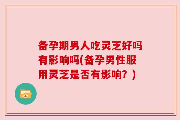 备孕期男人吃灵芝好吗有影响吗(备孕男性服用灵芝是否有影响?) 备孕期男人吃灵芝好吗有影响吗(备孕男性服用灵芝是否有影响?)