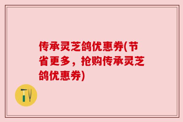 传承灵芝鸽优惠券(节省更多,抢购传承灵芝鸽优惠券) 传承灵芝鸽优惠券(节省更多,抢购传承灵芝鸽优惠券)