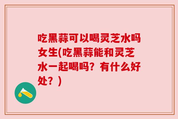 吃黑蒜可以喝灵芝水吗女生(吃黑蒜能和灵芝水一起喝吗?有什么好处?) 吃黑蒜可以喝灵芝水吗女生(吃黑蒜能和灵芝水一起喝吗?有什么好处?)
