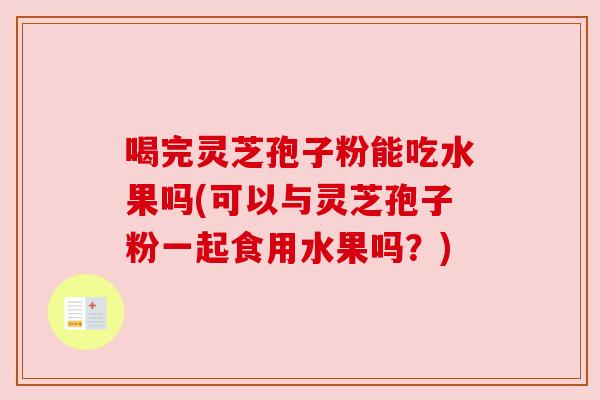 喝完灵芝孢子粉能吃水果吗(可以与灵芝孢子粉一起食用水果吗?) 喝完灵芝孢子粉能吃水果吗(可以与灵芝孢子粉一起食用水果吗?)