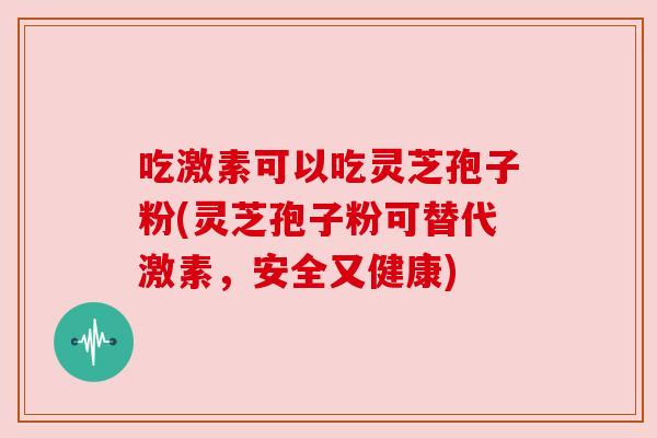 吃激素可以吃灵芝孢子粉(灵芝孢子粉可替代激素,安全又健康) 吃激素可以吃灵芝孢子粉(灵芝孢子粉可替代激素,安全又健康)