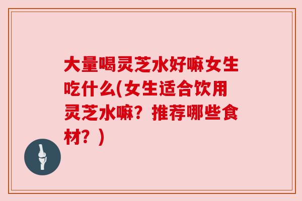 大量喝灵芝水好嘛女生吃什么(女生适合饮用灵芝水嘛?推荐哪些食材?) 大量喝灵芝水好嘛女生吃什么(女生适合饮用灵芝水嘛?推荐哪些食材?)