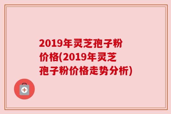 2019年灵芝孢子粉价格(2019年灵芝孢子粉价格走势分析) 2019年灵芝孢子粉价格(2019年灵芝孢子粉价格走势分析)