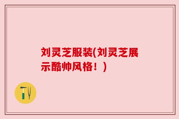 刘灵芝服装(刘灵芝展示酷帅风格!) 刘灵芝服装(刘灵芝展示酷帅风格!)