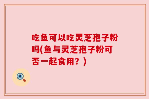 吃鱼可以吃灵芝孢子粉吗(鱼与灵芝孢子粉可否一起食用？)