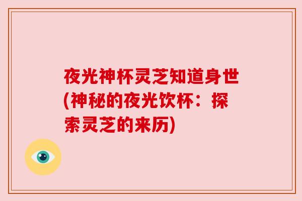 夜光神杯灵芝知道身世(神秘的夜光饮杯:探索灵芝的来历) 夜光神杯灵芝知道身世(神秘的夜光饮杯:探索灵芝的来历)