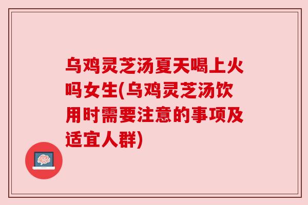 乌鸡灵芝汤夏天喝上火吗女生(乌鸡灵芝汤饮用时需要注意的事项及适宜人群) 乌鸡灵芝汤夏天喝上火吗女生(乌鸡灵芝汤饮用时需要注意的事项及适宜人群)