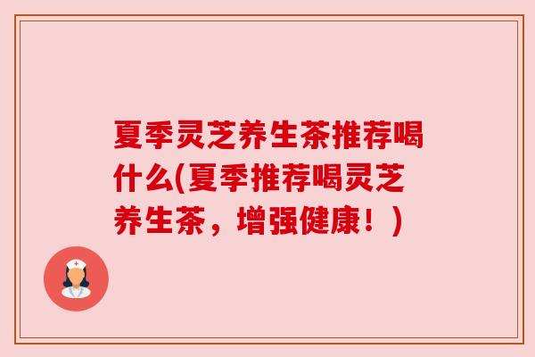 夏季灵芝养生茶推荐喝什么(夏季推荐喝灵芝养生茶,增强健康!) 夏季灵芝养生茶推荐喝什么(夏季推荐喝灵芝养生茶,增强健康!)