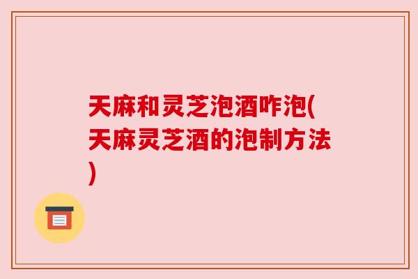 天麻和灵芝泡酒咋泡(天麻灵芝酒的泡制方法) 天麻和灵芝泡酒咋泡(天麻灵芝酒的泡制方法)
