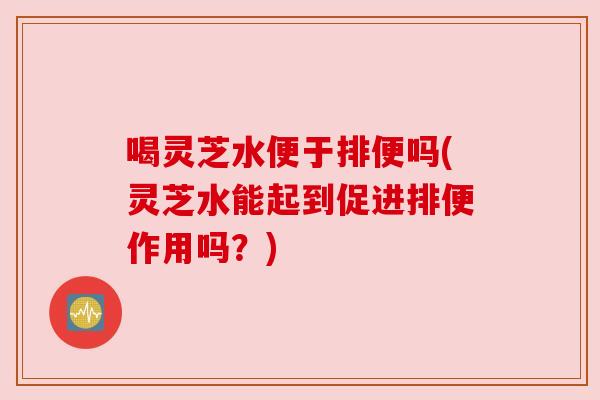 喝灵芝水便于排便吗(灵芝水能起到促进排便作用吗？)