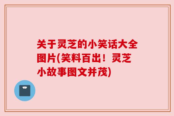 关于灵芝的小笑话大全图片(笑料百出！灵芝小故事图文并茂)