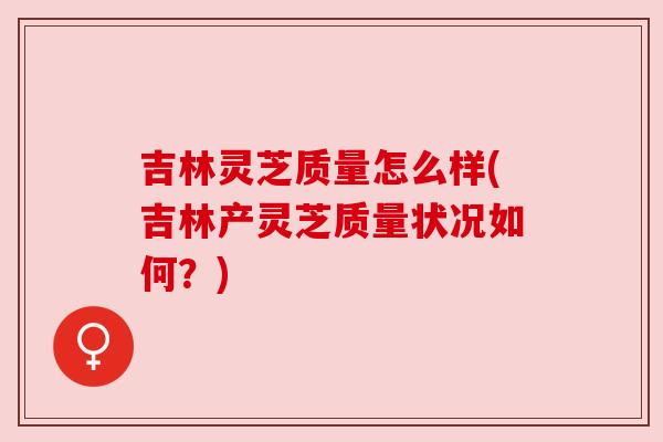 吉林灵芝质量怎么样(吉林产灵芝质量状况如何？)