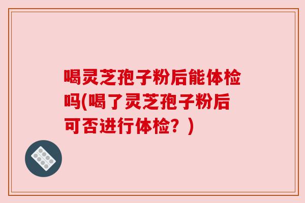 喝灵芝孢子粉后能体检吗(喝了灵芝孢子粉后可否进行体检?) 喝灵芝孢子粉后能体检吗(喝了灵芝孢子粉后可否进行体检?)