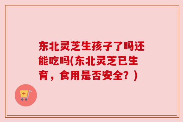 东北灵芝生孩子了吗还能吃吗(东北灵芝已生育,食用是否安全?) 东北灵芝生孩子了吗还能吃吗(东北灵芝已生育,食用是否安全?)