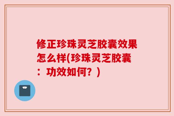 修正珍珠灵芝胶囊效果怎么样(珍珠灵芝胶囊:功效如何?) 修正珍珠灵芝胶囊效果怎么样(珍珠灵芝胶囊:功效如何?)