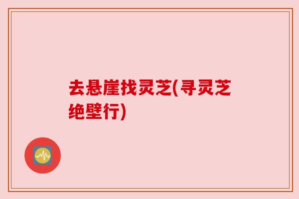 去悬崖找灵芝(寻灵芝绝壁行)