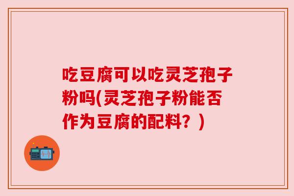 吃豆腐可以吃灵芝孢子粉吗(灵芝孢子粉能否作为豆腐的配料?) 吃豆腐可以吃灵芝孢子粉吗(灵芝孢子粉能否作为豆腐的配料?)