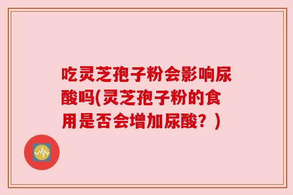 吃灵芝孢子粉会影响尿酸吗(灵芝孢子粉的食用是否会增加尿酸?) 吃灵芝孢子粉会影响尿酸吗(灵芝孢子粉的食用是否会增加尿酸?)
