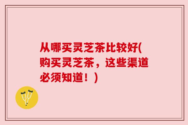 从哪买灵芝茶比较好(购买灵芝茶，这些渠道必须知道！)