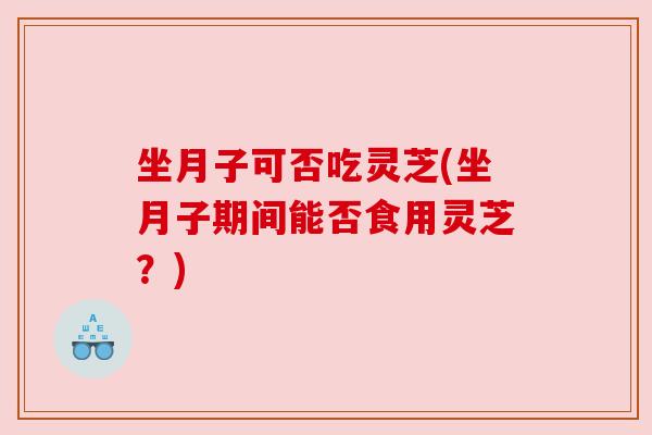 坐月子可否吃灵芝(坐月子期间能否食用灵芝？)