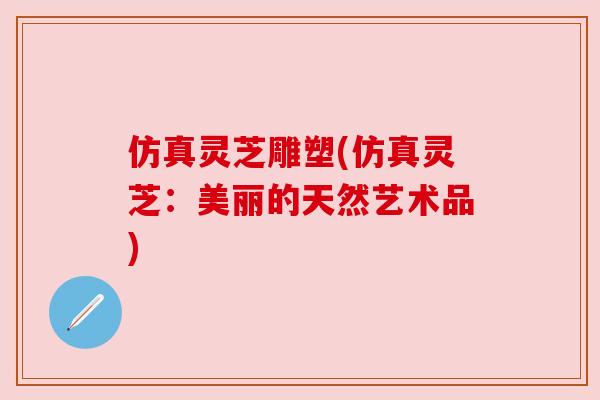 仿真灵芝雕塑(仿真灵芝:美丽的天然艺术品) 仿真灵芝雕塑(仿真灵芝:美丽的天然艺术品)
