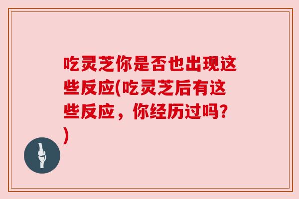 吃灵芝你是否也出现这些反应(吃灵芝后有这些反应，你经历过吗？)