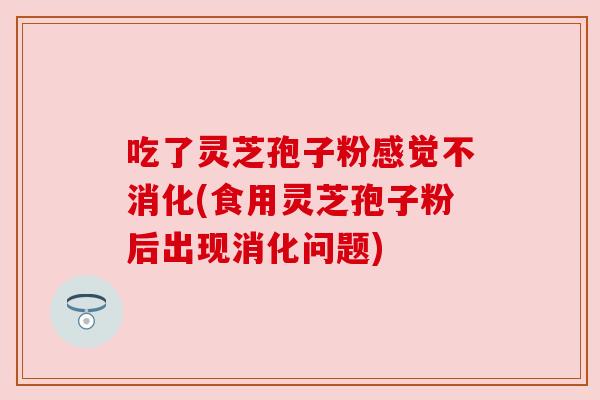 吃了灵芝孢子粉感觉不消化(食用灵芝孢子粉后出现消化问题)